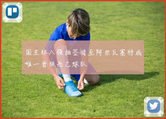 国王杯八强抽签将至阿尔瓦塞特成唯一晋级西乙球队