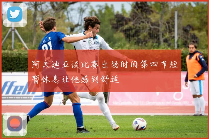 阿夫迪亚谈比赛出场时间第四节短暂休息让他感到舒适