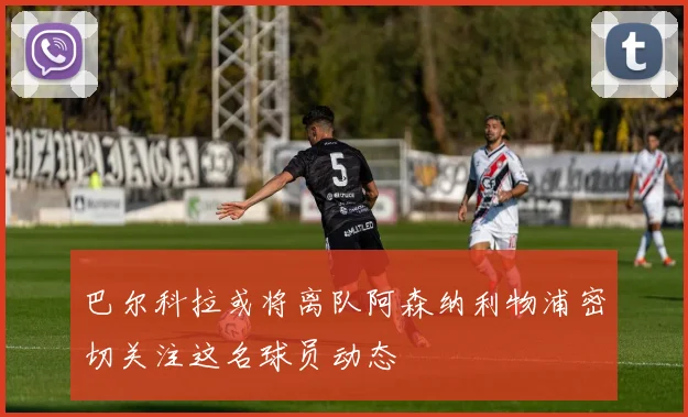 巴尔科拉或将离队阿森纳利物浦密切关注这名球员动态