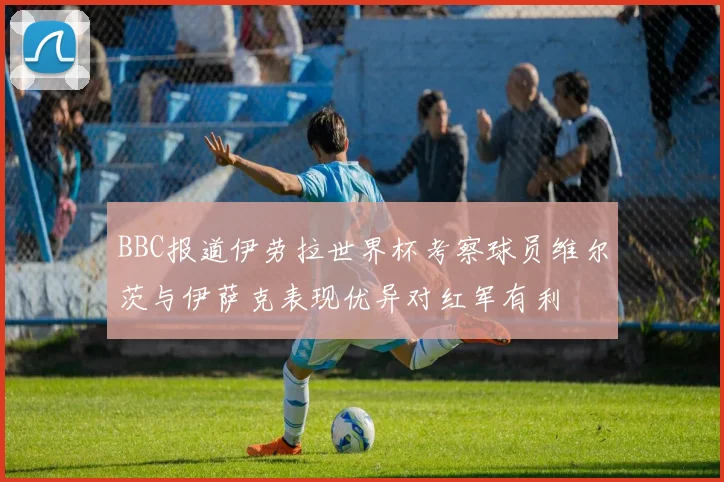 BBC报道伊劳拉世界杯考察球员维尔茨与伊萨克表现优异对红军有利