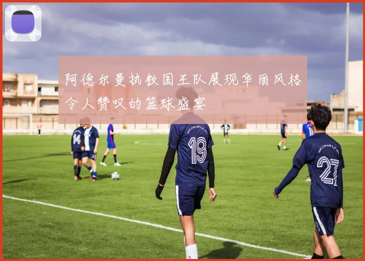 阿德尔曼执教国王队展现华丽风格令人赞叹的篮球盛宴