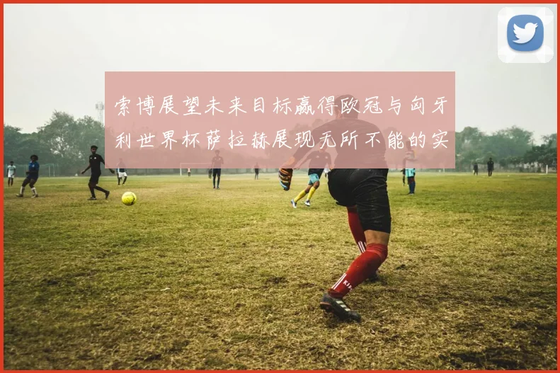 索博展望未来目标赢得欧冠与匈牙利世界杯萨拉赫展现无所不能的实力