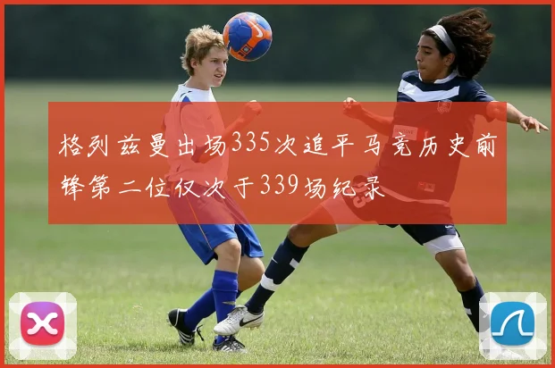 格列兹曼出场335次追平马竞历史前锋第二位仅次于339场纪录