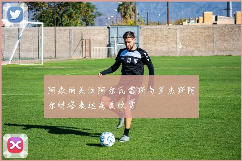 阿森纳关注阿尔瓦雷斯与罗杰斯阿尔特塔表达高度欣赏