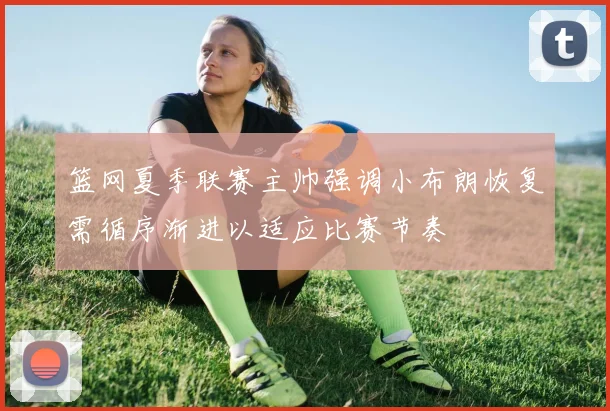 篮网夏季联赛主帅强调小布朗恢复需循序渐进以适应比赛节奏