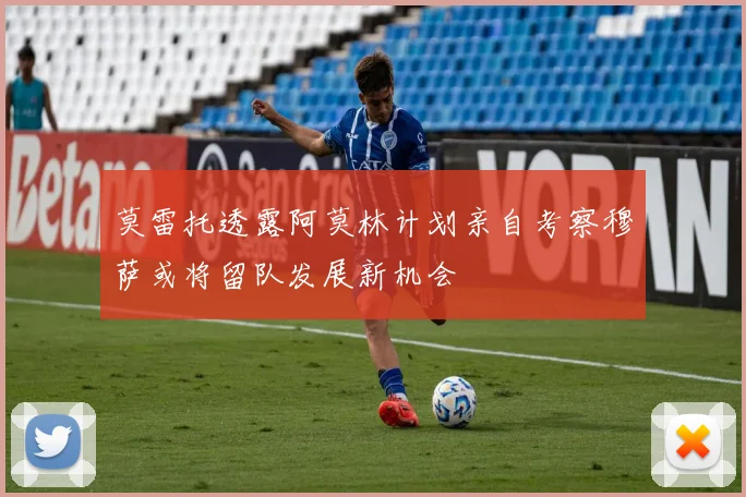 莫雷托透露阿莫林计划亲自考察穆萨或将留队发展新机会