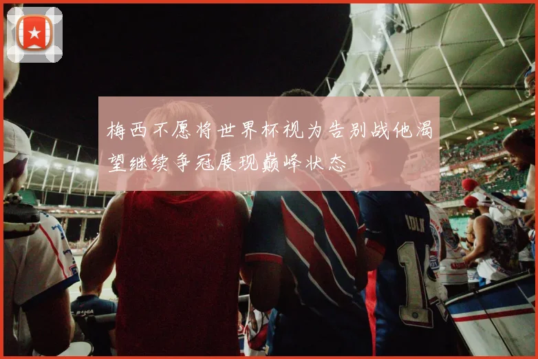 梅西不愿将世界杯视为告别战他渴望继续争冠展现巅峰状态