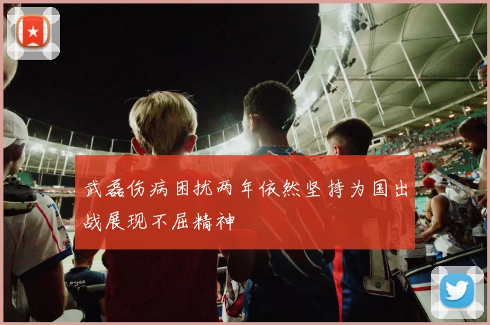 武磊伤病困扰两年依然坚持为国出战展现不屈精神