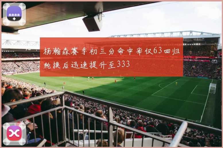 杨瀚森赛季初三分命中率仅63回归轮换后迅速提升至333