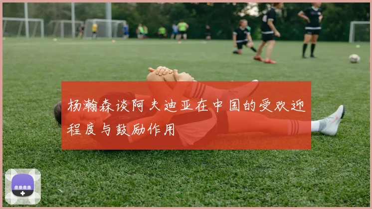 杨瀚森谈阿夫迪亚在中国的受欢迎程度与鼓励作用